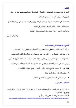 ‫الخاتمة‬
     ‫الحمد ل الذي بفضله تتم الصالحات ، والصلة والسلم على سيدنا محمد معلم البشرية وخاتم‬

                                               ‫النبيين والمرسلين وعلى آله وصحبه وسلم أما بعد‬

 ‫فلقد تحدثت في هذا البحث البسيط عن عالم علم النفس ويليام فونت ، ول يسعني في النهاية إل أن‬

                                        ‫أتقدم بخالص الشكر والتقدير لكل من ساعدني في كتابته .‬

                                   ‫هذا وأتمنى أن يحوز هذا البحث على إعجاب معلمتي الفاضلة‬

‫وال ولي التوفيق‬



                                                          ‫النتائج والتوصيات التي توصلت إليها‬
        ‫أن ذلك العالم قد كرس حياته في سبيل العلم ليفيد البشرية بانجازاته في مجال علم النفس .‬

      ‫سواء علم النفس الفسيولوجي أو التجريبي على حد سواء ومن خلل علم النفس الفسيولوجي‬

  ‫أستطاع هذا العالم أن يفيد البشرية في شتى مجالت الطب حيث أنه قد أستهدف الجهاز العصبي‬

     ‫في دراساته على أساس أنه المصدر الحسي لدى النسان .وقد أفاد البشرية أيضا في مجالت‬

                  ‫ثقافية عدة ، إلى جانب التاريخ والدين والفن والقانون وانصح أخواتي الطالبات :-‬

                                                         ‫١ – بالطلع على أعمال العالم فونت‬

                                        ‫٢ – دراسة بعض كتب علم النفس للستفادة من هذا العلم‬

                                                                           ‫المصادر و المراجع‬


‫١- كتاب تاريخ علم النفس ومدارسة / الدكتور – محمد شحاتة ربيع – دار غريب للطباعة والنشر‬
                                                                           ‫والتوزيع - القاهرة‬
                                                ‫٣- كتاب علم النفس للصف الثاني عشر – أدبي‬
  ‫‪http://www.marefa.org/index.php/%DA%A4%D9%8A%D9%84%D9%87%D9%84%D9%85_%DA%A4%D9%88%D9%86%D8%AA‬‬


                                                                                            ‫01‬
 