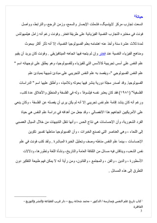 ‫2‬
                                                                                               ‫حياتة‬
    ‫اتسعت تجارب مركز ليپتسيگ، فشملت البصار والسمع، وزمن الرجع، والترابط، وواصل‬

‫فونت في مختبره التجارب النفسية الفيزيائية على طريقة فخنر. وفونت رغم أنه زامل هيلمهولتس‬

       ‫لمدة ثلث عشرة سنة وأخذ عنه اهتمامه بعلم الفسيولوجيا النفسية، إل أنه تأثر أكثر ببحوث‬

‫ومناهج الفيزياء النفسية عند فخنر وإن لم يتجه فيها اتجاهه الميتافيزيقي . وفونت كان يريد أن يقيم‬

‫علم النفس على أسس تجريبية كالسس التي للفيزياء وللفسيولوجيا، وهو يطلق على توجهاته اسم "‬

         ‫علم النفس الفسيولوجي "، ويقصد به علم النفس التجريبي على مبادئ شبيهة بمبادئ علم‬

   ‫الفسيولوجيا. وقد أصدر مجلة دورية ينشر فيها بحوثه وتلميذه ، وأطلق عليها اسم " الدراسات‬

   ‫الفلسفية" )١٨٩١( فقد كان يعتبر نفسه فيلسوفً ، وله في الفلسفة والمنطق والخلق عدة كتب،‬
                                            ‫ا‬

‫ورغم أنه كان ينشد إقامة علم نفس تجريبي إل أنه لم يكن يرى أن يفصله عن الفلسفة ، وكان ينعي‬

    ‫على المريكيين اتجاههم هذا النفصالي ، وقد جعل من أهدافه في دراسة علم النفس هي حياة‬

‫الفرد الشعورية، وأن الحساسات هي نتاج الحس ، وأنها تنقل التنبيهات من خلل السيال العصبي‬

         ‫إلى اللحاء ، وهي العناصر التي تصنع الخبرات ، وأن الفسيولوجيا مناطها تفسير تكوين‬

   ‫الحساسات ، بينما علم النفس مناطه وصف وتحليل الخبرة المباشرة . ولقد كتب فونت في علم‬

     ‫نفس الشعب، ويناقش فيه مسائل من الثقافة العامة والتاريخ، ونشأة اللغة وتطورها، ودللت‬

‫السطورة ، والدين ، والفن ، والمجتمع ، والقانون، ومن رأية أنه ل يمكن فهم طبيعة التفكير دون‬

                                                                         ‫التطرق إلى هذه المسائل .‬




      ‫2 كتاب تاريخ علم النفس ومدارسة / الدكتور – محمد شحاتة ربيع – دار غريب للطباعة والنشر والتوزيع -‬
                                                                                             ‫القاهرة‬
                                                                                                  ‫3‬
 