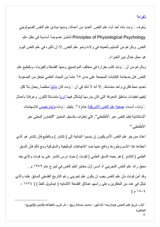 ‫3‬
                                                                                              ‫ذكراه‬

  ‫يُ َرف ڤونت بأنه أحد آباء علم النفس. العديد من أعماله, ومنها مبادئ علم النفس الفسيولوجي‬
                                                                                     ‫ـع‬

    ‫‪ Principles of Physiological Psychology‬تُعتبَر نصوصاً أساسية في حقل علم‬
                              ‫ـ ـ‬

  ‫النفس. وبالرغم من التسليم بأهميته في ولدة ونمو علم النفس, إل أن تأثيره في علم النفس اليوم‬

                                                                       ‫هو محل جدال بين الخبراء.‬

 ‫وبالرغم من أن ڤونت كتب بغزارة في مختلف المواضيع, ومنها الفلسفة والفيزياء، وبالطبع علم‬

  ‫النفس, فإن ضخامة الكتابات المجمعة على مدى ٥٦ عامً من البحث العلمي تجعل من الصعوبة‬
                                  ‫ا‬

   ‫تحديد نمط فكري واحد متماسك. إل أنه ل شك في أن ڤونت كان بنائيً مخلصً, يعمل بل كلل‬
                ‫ا‬     ‫ا‬

‫ليفهم تعقيدات مناطق المعرفة التي كان يدرسها ليشكّل فهمً ذريً متماسكً للكون. وعرفان ً بأعمال‬
       ‫ا‬               ‫ا‬       ‫ا ا‬        ‫ـ‬

     ‫ڤونت، أسست جمعية علم النفس المريكية جائزة "ڤيلهلم ڤونت-وليام جيمس للسهامات‬

       ‫الستثنائية لعلم النفس عبر الطلنطي", التي تعترف بالسجل المتميز "للتعاون البحثي عبر‬

                                                                                       ‫الطلنطي."‬

‫اعتاد مؤرخو علم النفس المريكيون إن ينسبوا البنائية إلى ) تتشنر ( وبالطبع فأن تتشنر هو الذي‬

  ‫أعطاها هذا السم وطورها ودافع عنها ضد التجاهات الوظيفية والسلوكية ومع ذلك فأن النسق‬

  ‫العلمي ) لتتشنر ( هو بعينه النسق العلمي ) لفونت ( حيث درس تتشنر على يد فونت والذي يعد‬

        ‫محق رائد علم النفس التجريبي اذ أسس أول مختبر لعلم النفس في ليبزج عام ٩٧٩١ م .‬

‫وقد أمن فونت بأن علم النفس يجب ان يكون علم تجريبي رغم التاريخ الفلسفي السابق عليه والذي‬
   ‫تمثل في عدد من المفكرين وعلى رأسهم عملق الفلسفة اللمانيه ) ايمانويل كنط ( ) ٤٢٧١ -‬
                                                                                        ‫٤٠٨١ م (‬


     ‫3 كتاب تاريخ علم النفس ومدارسة / الدكتور – محمد شحاتة ربيع – دار غريب للطباعة والنشر والتوزيع -‬
                                                                                            ‫القاهرة‬
                                                                                                 ‫4‬
 