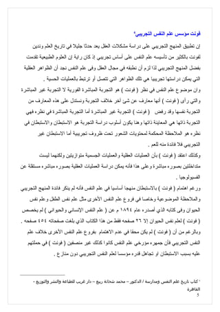 ‫4‬
                                                                   ‫فونت مؤسس علم النفس التجريبي‬

      ‫إن تطبيق المنهج التجريبي على دراسة مشكلت العقل يعد حدثا جليل في تاريخ العلم وندين‬
  ‫لفونت بالكثير من تأسيسه علم النفس على أساس تجريبي إذ كان راية إن العلوم الطبيعية تقدمت‬
 ‫بفضل المنهج التجريبي لذا لزم أن نطبقه في مجال العقل وفى علم النفس نجد أن الظواهر العقلية‬
           ‫التي يمكن دراستها تجريبيا هي تلك الظواهر التي تتصل أو ترتبط بالعمليات الحسية .‬
‫وان موضوع علم النفس في نظر ) فونت ( هو التجربة المباشرة الفورية ل التجربة غير المباشرة‬
   ‫والتي رأى ) فونت ( أنها معارف عن شئ آخر خلف التجربة ونستدل على هذه المعارف من‬
  ‫التجربة نفسها وقد رفض ) فونت ( التجربة غير المباشرة أما التجربة المباشرة في نظره فهي‬
 ‫التجربة ذاتها هي المعاينة ذاتها وهنا يكون أسلوب دراسة التجربة هو الستبطان والستبطان في‬
        ‫نظره هو الملحظة المحكمة لمحتويات الشعور تحت ظروف تجريبية أما الستبطان غير‬
                                                                        ‫التجريبي فل فائدة منه للعم .‬
         ‫وكذلك اعتقد ) فونت ( بأن العمليات العقلية والعمليات الجسمية متوازيتين ولكنهما ليست‬
‫متداخلتين بصوره مباشرة وعلى هذا فأنه يمكن دراسة العمليات العقلية بصوره مباشره مستقلة عن‬
                                                                                       ‫الفسيولوجيا .‬
‫ورغم اهتمام ) فونت ( بالستبطان منهجا أساسيا في علم النفس فأنه لم ينكر فائدة المنهج التجريبي‬
    ‫والملحظة الموضوعية وخاصا في فروع علم النفس الخرى مثل علم نفس الطفل وعلم نفس‬
‫الحيوان وفى كتابه الذي أصدره عام ٤٩٨١ م عن ) علم النفس النساني والحيواني ( لم يخصص‬
‫) فونت ( لعلم نفس الحيوان إل ٦٢ صفحه فقط من هذا الكتاب الذي بلغت صفحاته ٤٥٤ صفحه .‬
   ‫وبالرغم من أن ) فونت ( لم يكن محقا في عدم الهتمام بفروع علم النفس الخرى خلف علم‬
   ‫النفس التجريبي فأن جمهره مؤرخي علم النفس كانوا كذلك غير منصفين ) فونت ( في حملتهم‬
                 ‫عليه بسبب الستبطان او تجاهل قدره مؤسسا لعلم النفس التجريبي دون منازع .‬



      ‫4 كتاب تاريخ علم النفس ومدارسة / الدكتور – محمد شحاتة ربيع – دار غريب للطباعة والنشر والتوزيع -‬
                                                                                             ‫القاهرة‬
                                                                                                  ‫5‬
 