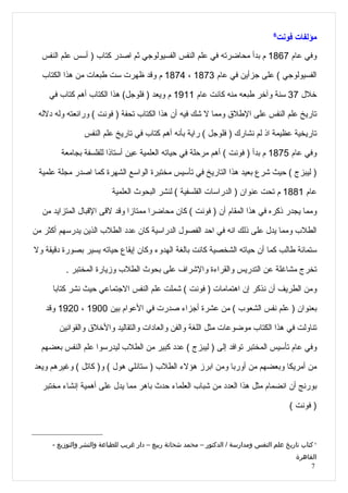 ‫6‬
                                                                                        ‫مؤلفات فونت‬
  ‫وفي عام 7681 م بدأ محاضرته في علم النفس الفسيولوجي ثم اصدر كتاب ) أسس علم النفس‬

  ‫الفسيولوجي ( على جزأين في عام 3781 ، 4781 م وقد ظهرت ست طبعات من هذا الكتاب‬

    ‫خلل 73 سنة وآخر طبعه منه كانت عام 1191 م ويعد ) فلوجل( هذا الكتاب أهم كتاب في‬

 ‫تاريخ علم النفس على الطلق ومما ل شك فيه أن هذا الكتاب تحفة ) فونت ( ورائعته وله دلله‬

                ‫تاريخية عظيمة اذ لم نشارك ) فلوجل ( راية بأنه أهم كتاب في تاريخ علم النفس‬

        ‫وفي عام 5781 م بدأ ) فونت ( أهم مرحلة في حياته العلمية عين أستاذا للفلسفة بجامعة‬

 ‫) ليبزج ( حيث شرع بعيد هذا التاريخ في تأسيس مختبرة الواسع الشهرة كما اصدر مجلة علمية‬

                          ‫عام 1881 م تحت عنوان ) الدراسات الفلسفية ( لنشر البحوث العلمية‬

  ‫ومما يجدر ذكره في هذا المقام أن ) فونت ( كان محاضرا ممتازا وقد لقى القبال المتزايد من‬

‫الطلب ومما يدل على ذلك انه في احد الفصول الدراسية كان عدد الطلب الذين يدرسهم أكثر من‬

‫ستمائة طالب كما أن حياته الشخصية كانت بالغة الهدوء وكان إيقاع حياته يسير بصورة دقيقة ول‬

         ‫تخرج مشاغلة عن التدريس والقراءة والشراف على بحوث الطلب وزيارة المختبر .‬

      ‫ومن الطريف أن نذكر إن اهتمامات ) فونت ( شملت علم النفس الجتماعي حيث نشر كتابا‬

   ‫بعنوان ) علم نفس الشعوب ( من عشرة أجزاء صدرت في العوام بين 0091 ، 0291 وقد‬

       ‫تناولت في هذا الكتاب موضوعات مثل اللغة والفن والعادات والتقاليد والخلق والقوانين‬

  ‫وفي عام تأسيس المختبر توافد إلى ) ليبزج ( عدد كبير من الطلب ليدرسوا علم النفس بعضهم‬

‫من أمريكا وبعضهم من أوربا ومن ابرز هؤلء الطلب ) ستانلي هول ( و) كاتل ( وغيرهم ويعد‬

  ‫بورنج أن انضمام مثل هذا العدد من شباب العلماء حدث باهر مما يدل على أهمية إنشاء مختبر‬

                                                                                           ‫) فونت (‬



     ‫6 كتاب تاريخ علم النفس ومدارسة / الدكتور – محمد شحاتة ربيع – دار غريب للطباعة والنشر والتوزيع -‬
                                                                                             ‫القاهرة‬
                                                                                                  ‫7‬
 