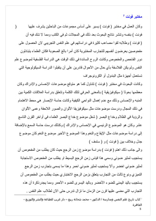 ‫7‬
                                                                                           ‫مختبر فونت‬

‫)‬          ‫وكان العمل في مختبر ) فونت ( يسير على أساس مجموعات من الباحثين يشرف عليها‬
         ‫فونت ( بنفسه وتنشر نتائج البحوث بعد ذلك في المجلت ثم في الكتب ومما ل شك فيه أن‬
    ‫) فونت ( وطلبه لقوا مصاعب كثيرة في دراساتهم في علم النفس التجريبي لن الحصول على‬
      ‫مفحوصين يعرضون أنفسهم للتجارب المختبرية كان أمرا بالغ الصعوبة فكان العلماء يتبادلون‬
‫دور الفاحص والمفحوص وكانت الروح السائدة في ذلك الوقت هي الدراسة الفلسفية لموضوع علم‬
     ‫النفس ولم يكن الفلسفة بأي حال من الحوال قادرين على أن يتقبلوا الدراسة السيكولوجية التي‬
                                                       ‫تستعمل أجهزة مثل البندول أو الكرونوجراف‬
    ‫وكانت البحوث في مختبر ) فونت ( تتناول كما هو متوقع موضوعات الحساس والدراك وكان‬
    ‫معظمها بحوثا ) سيكوفيزيقية ( بالمعنى الحرفي لتلك الكلمة وتتعلق بدراسة العلقات الكمية بين‬
    ‫المنبه والحساس وذلك مع عدم إهمال النواحي الكيفية وكانت حاسة البصار هي محط الهتمام‬
      ‫في ذلك المجال ودرست موضوعات مثل سيكوفيزيقا اللوان والصور اللحقة وعمى اللوان‬
    ‫والرؤية في الظلم وخداع البصر ) شغل موضوع خداع البصر العلماء في أواخر القرن التاسع‬
‫عشر وكان هو الموضوع الرئيسي في الحساس والدراك ( وكذلك درست حاسة السمع بالضافة‬
     ‫إلى دراسة موضوعات مثل اليقاع والنغم وهذا الموضوع الخير موضوع النغم كان موضوع‬
                                                            ‫جدل وخلف بين ) فونت ( و ) ستمف (‬
    ‫والى جانب ذلك اهتم ) فونت ( بدراسة موضوع زمن الرجع حيث كان يطلب من المفحوص أن‬
      ‫يستجيب لمثير ضوئي وسمي هذا قياس زمن الرجع البسيط او يطلب من المفحوص الستجابة‬
         ‫لمثير ضوئي اخضر وأل يستجيب لمثير ضوئي احمر وهذا ما يسمى بتجارب زمن الرجع‬
      ‫التميزي ونوع ثالث من التجارب يتعلق بزمن الرجع الختباري حيث يطلب من المفحوص أن‬
       ‫يستجيب باليد اليمنى للضوء الخضر وباليد اليسرى للضوء الحمر ومما يجدرذكرة أن هذه‬
          ‫التجارب التي مضى عليها قرن من الزمان ما تزال تدرس حتى الن لطلب علم النفس .‬
        ‫7 كتاب تاريخ علم النفس ومدارسة / الدكتور – محمد شحاتة ربيع – دار غريب للطباعة والنشر والتوزيع -‬
                                                                                               ‫القاهرة‬
                                                                                                    ‫8‬
 