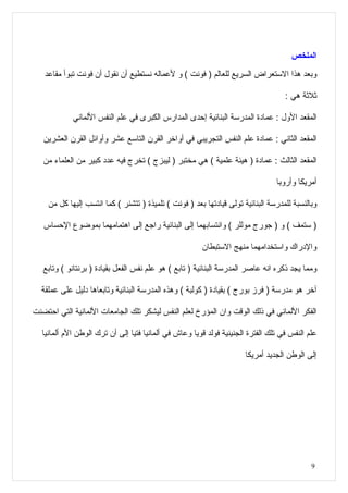 ‫الملخص‬
   ‫وبعد هذا الستعراض السريع للعالم ) فونت ( و لعماله نستطيع أن نقول أن فونت تبوأ مقاعد‬

                                                                                   ‫ثلثة هي :‬

            ‫المقعد الول : عمادة المدرسة البنائية إحدى المدارس الكبرى في علم النفس اللماني‬

   ‫المقعد الثاني : عمادة علم النفس التجريبي في أواخر القرن التاسع عشر وأوائل القرن العشرين‬

   ‫المقعد الثالث : عمادة ) هيئة علمية ( هي مختبر ) ليبزج ( تخرج فيه عدد كبير من العلماء من‬

                                                                                ‫أمريكا وأروبا‬

    ‫وبالنسبة للمدرسة البنائية تولى قيادتها بعد ) فونت ( تلميذة ) تتشنر ( كما انتسب إليها كل من‬

   ‫) ستمف ( و ) جورج موللر ( وانتسابهما إلى البنائية راجع إلى اهتمامهما بموضوع الحساس‬

                                                       ‫والدراك واستخدامهما منهج الستبطان‬

   ‫ومما يجد ذكره انه عاصر المدرسة البنائية ) تابع ( هو علم نفس الفعل بقيادة ) برنتانو ( وتابع‬

  ‫آخر هو مدرسة ) فرز بورج ( بقيادة ) كولبة ( وهذه المدرسة البنائية وتابعاها دليل على عملقة‬

‫الفكر اللماني في ذلك الوقت وان المؤرخ لعلم النفس ليشكر تلك الجامعات اللمانية التي احتضنت‬

  ‫علم النفس في تلك الفترة الجنينية فولد قويا وعاش في ألمانيا فتيا إلى أن ترك الوطن الم ألمانيا‬

                                                                      ‫إلى الوطن الجديد أمريكا‬




                                                                                            ‫9‬
 