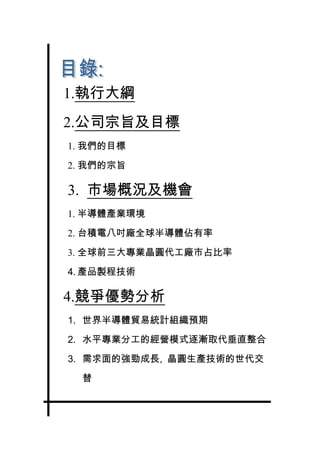 1.執行大綱
2.公司宗旨及目標
1. 我們的目標

2. 我們的宗旨

3. 市場概況及機會
1. 半導體產業環境

2. 台積電八吋廠全球半導體佔有率

3. 全球前三大專業晶圓代工廠市占比率

4. 產品製程技術

4.競爭優勢分析
1. 世界半導體貿易統計組織預期

2. 水平專業分工的經營模式逐漸取代垂直整合

3. 需求面的強勁成長, 晶圓生產技術的世代交

  替
 