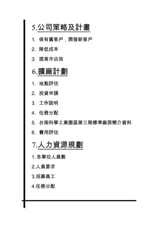5.公司策略及計畫
1. 保有舊客戶，開發新客戶

2. 降低成本

3. 提高市佔效

6.擴廠計劃
1. 地點評估

2. 投資申請

3. 工作說明

4. 任務分配

5. 台南科學工業園區第三期標準廠房簡介資料

6. 費用評估

7.人力資源規劃
1. 各單位人員數

2.人員要求

3.招募員工

4.任務分配
 