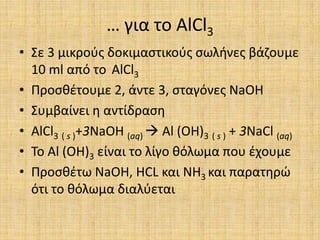 … για το AlCl3Σε 3 μικρούς δοκιμαστικούς σωλήνες βάζουμε 10 ml από το AlCl3Προσθέτουμε 2, άντε 3, σταγόνες NaOHΣυμβαίνει η αντίδραση AlCl3( s )+3NaOH (aq)  Al (OH)3( s ) + 3NaCl (aq)Το Al (OH)3είναι το λίγο θόλωμα που έχουμεΠροσθέτω NaOH, HCL και NH3και παρατηρώ ότι το θόλωμα διαλύεται