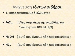 Ανίχνευση ιόντων σιδήρου1. Παρασκευάζουμε διαλύματα :FeCl3          ( Λίγο στην άκρη της σπαθίδας και διάλυση στα 100 ml H2O)NaOH( αυτό που έχουμε ήδη παρασκευάσει)HCL    (αυτό που έχουμε ήδη παρασκευάσει) 