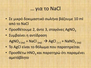 … για το NaClΣε μικρό δοκιμαστικό σωλήνα βάζουμε 10 ml από το NaClΠροσθέτουμε 2, άντε 3, σταγόνες AgNO3Συμβαίνει η αντίδραση AgNO3 (aq) + NaCl (aq) AgCl ( s ) + NaNO3(aq)Το AgCl είναι το θόλωμα που παρατηρείταιΠροσθέτω HNO3και παρατηρώ ότι παραμένει αμετάβλητο