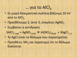 … για το AlCl3Σε μικρό δοκιμαστικό σωλήνα βάζουμε 10 ml από το AlCl3Προσθέτουμε 2, άντε 3, σταγόνες AgNO3Συμβαίνει η αντίδραση 3AlCl3(aq) + AgNO3 (aq) Al(NO3)3(aq)  + 3AgCl ( s )Το AgCl είναι το θόλωμα που παρατηρείταιΠροσθέτω NH3 και παρατηρώ ότι το θόλωμα διαλύεται
