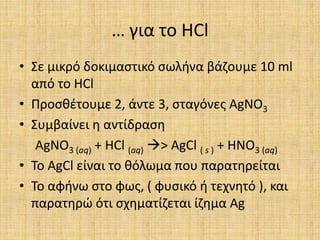 … για το HClΣε μικρό δοκιμαστικό σωλήνα βάζουμε 10 ml από το HClΠροσθέτουμε 2, άντε 3, σταγόνες AgNO3Συμβαίνει η αντίδραση AgNO3 (aq) + HCl (aq)> AgCl ( s ) + HNO3 (aq)Το AgCl είναι το θόλωμα που παρατηρείταιΤο αφήνω στο φως, ( φυσικό ή τεχνητό ), και παρατηρώ ότι σχηματίζεται ίζημα Ag