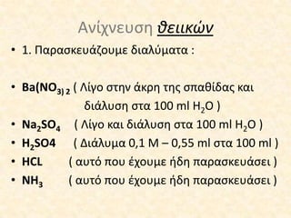 Ανίχνευση θειικών1. Παρασκευάζουμε διαλύματα :Ba(NO3) 2( Λίγοστην άκρη της σπαθίδας και διάλυση στα 100 ml H2O )Na2SO4( Λίγο και διάλυση στα 100 ml H2O )H2SO4     ( Διάλυμα 0,1 Μ – 0,55ml στα 100 ml )HCL    ( αυτό που έχουμε ήδη παρασκευάσει ) NH3 ( αυτό που έχουμε ήδη παρασκευάσει )