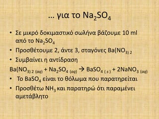 … για το Na2SO4Σε μικρό δοκιμαστικό σωλήνα βάζουμε 10 ml από το Na2SO4Προσθέτουμε 2, άντε 3, σταγόνες Ba(NO3) 2Συμβαίνει η αντίδραση Ba(NO3) 2(aq) + Na2SO4(aq) BaSO4( s ) + 2NaNO3(aq) Το BaSO4 είναι το θόλωμα που παρατηρείταιΠροσθέτω NH3και παρατηρώ ότι παραμένει αμετάβλητο