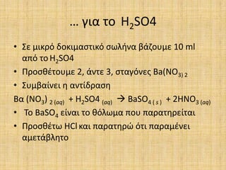 … για το H2SO4Σε μικρό δοκιμαστικό σωλήνα βάζουμε 10 ml από τοH2SO4Προσθέτουμε 2, άντε 3, σταγόνες Ba(NO3) 2Συμβαίνει η αντίδραση Βα (ΝΟ3) 2 (aq)  + H2SO4 (aq) BaSO4 ( s )  + 2HNO3 (aq) Το BaSO4 είναι το θόλωμα που παρατηρείταιΠροσθέτω HClκαι παρατηρώ ότι παραμένει αμετάβλητο