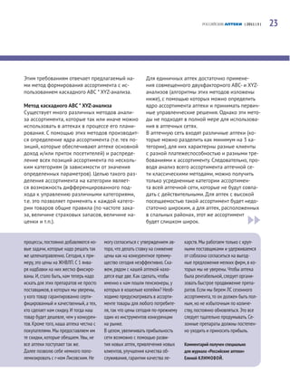 РОССИЙСКИЕ АПТЕКИ | 2011 | 5 |   23




Этим требованиям отвечает предлагаемый на-                  Для единичных аптек достаточно примене-
ми метод формирования ассортимента с ис-                    ния совмещенного двухфакторного ABC- и XYZ-
пользованием каскадного ABC * XYZ-анализа.                  анализов (алгоритмы этих методов изложены
                                                            ниже), с помощью которых можно определить
Метод каскадного ABC * XYZ-анализа                          ядро ассортимента аптеки и принимать первич-
Существует много различных методов анали-                   ные управленческие решения. Однако эти мето-
за ассортимента, которые так или иначе можно                ды не подходят в полной мере для использова-
использовать в аптеках в процессе его плани-                ния в аптечных сетях.
рования. С помощью этих методов производит-                 В аптечную сеть входят различные аптеки (ко-
ся определение ядра ассортимента (т.е. тех по-              торые можно разделить как минимум на 3 ка-
зиций, которые обеспечивают аптеке основной                 тегории), для них характерны разные клиенты
доход и/или приток посетителей) и распреде-                 с разной платежеспособностью и разными тре-
ление всех позиций ассортимента по несколь-                 бованиями к ассортименту. Следовательно, про-
ким категориям (в зависимости от значения                   водя анализ всего ассортимента аптечной се-
определенных параметров). Целью такого раз-                 ти классическими методами, можно получить
деления ассортимента на категории являет-                   только усредненные категории ассортимен-
ся возможность дифференцированного под-                     та всей аптечной сети, которые не будут совпа-
хода к управлению различными категориями,                   дать с действительными. Для аптек с высокой
т.е. это позволяет применять к каждой катего-               посещаемостью такой ассортимент будет недо-
рии товаров общие правила (по частоте зака-                 статочно широким, а для аптек, расположенных
за, величине страховых запасов, величине на-                в спальных районах, этот же ассортимент
ценки и т.п.).                                              будет слишком широк.


процессы, постоянно добавляются но-     могу согласиться с утверждением ав-    карств. Мы работаем только с круп-
вые задачи, которые надо решать так     тора, что делать ставку на снижение    ными поставщиками и удерживаемся
же целенаправленно. Сегодня, к при-     цены как на конкурентное преиму-       от соблазна согласиться на выгод-
меру, это цены на ЖНВЛП. С 1 янва-      щество сегодня неэффективно. Ска-      ные предложения мелких фирм, в ко-
ря надбавки на них жестко фиксиро-      жем, рядом с нашей аптекой нахо-       торых мы не уверены. Чтобы аптека
ваны. И, стало быть, нам теперь надо    дятся еще две. Как сделать, чтобы      была рентабельной, следует органи-
искать для этих препаратов не просто    именно к нам пошли пенсионеры, у       зовать быстрое продвижение препа-
поставщиков, в которых мы уверены,      которых в кошельке копейки? Необ-      ратов. Если мы берем ЛС сезонного
у кого товар гарантированно серти-      ходимо предусматривать в ассорти-      ассортимента, то он должен быть пол-
фицированный и качественный, а тех,     менте товары для любого потребите-     ным, но не избыточным по количе-
кто сделает нам скидку. И тогда наш     ля, так что цены сегодня по-прежнему   ству, постоянно обновляться. Это все
товар будет дешевле, чем у конкурен-    один из инструментов конкуренции       следует тщательно продумывать. Се-
тов. Кроме того, наша аптека честна с   на рынке.                              зонные препараты должны постепен-
покупателями. Мы предоставляем им       В целом, увеличивать прибыльность      но уходить и приносить прибыль.
те скидки, которые обещаем. Увы, не     сети возможно с помощью разви-
все аптеки поступают так же.            тия новых аптек, привлечения новых     Комментарий получен специально
Далее позволю себе немного попо-        клиентов, улучшения качества об-       для журнала «Российские аптеки»
лемизировать с г-ном Лисовским. Не      служивания, гарантии качества ле-      Еленой КЛИМОВОЙ.
 