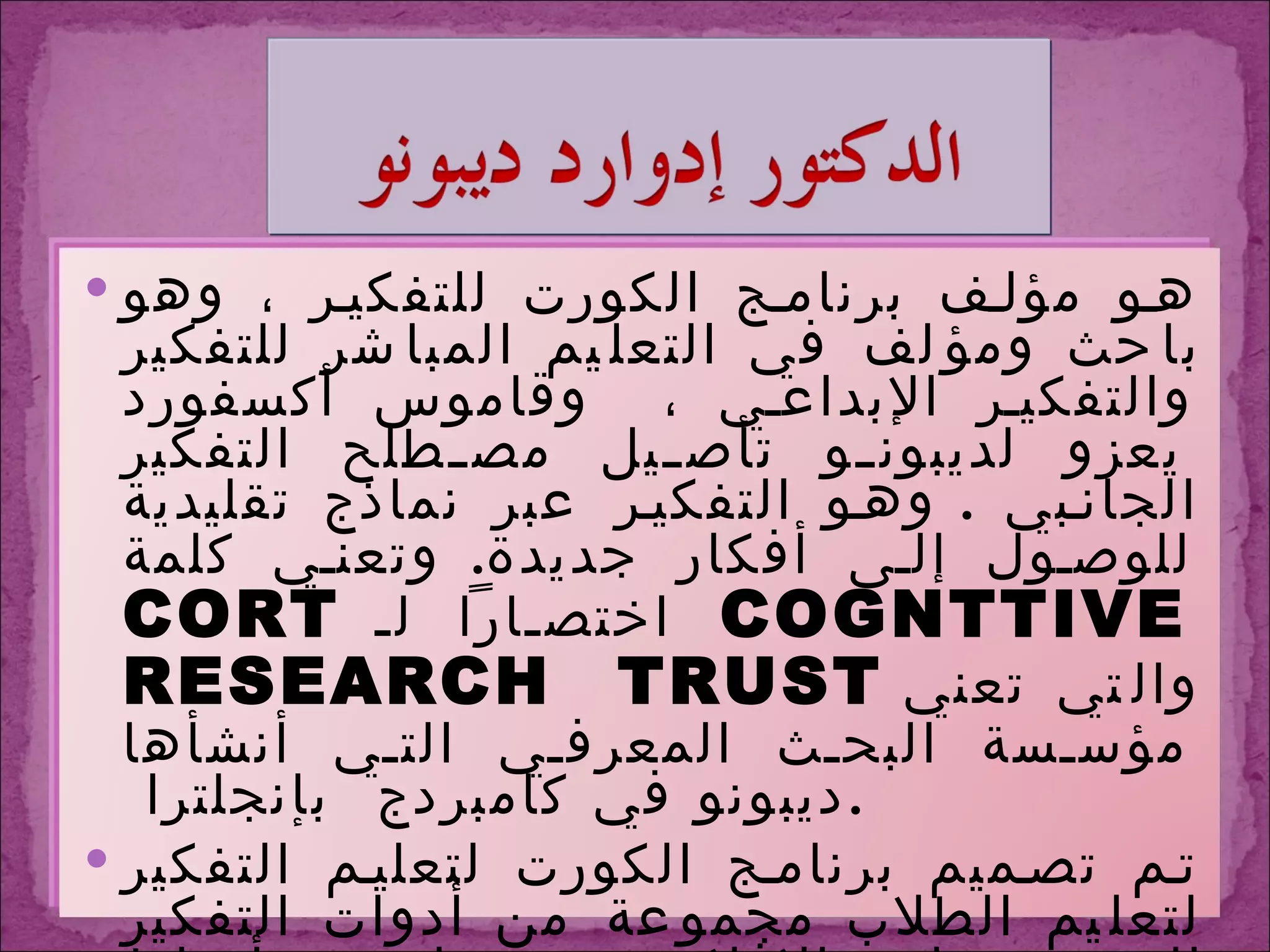 هو مؤلف برنامج الكورت للتفكير ، وهو باحث ومؤلف في التعليم المباشر للتفكير والتفكير الإبداعي ،  وقاموس أكسفورد يعزو لديبونو تأصيل مصطلح التفكير الجانبي  .  وهو التفكير عبر نماذج تقليدية للوصول إلى أفكار جديدة .  وتعني كلمة  CORT   اختصاراً لـ COGNTTIVE  RESEARCH  TRUST   والتي تعني مؤسسة البحث المعرفي التي أنشأها ديبونو في كامبردج  بإنجلترا  . تم تصميم برنامج الكورت لتعليم التفكير لتعليم الطلاب مجموعة من أدوات التفكير التي تتيح لهم الإفلات بوعي تام من أنماط التفكير المتعارف عليها ، وذلك لرؤية الأشياء بشكل أوضح وأوسع ولتطوير نظرة إبداعية أكثر في حل المشكلات  .  