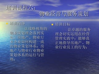 培训课程六：   物业经营与服务策划  培训内容 让战略视角的物业策划理念落到实处；房地产、物业行业企业如何构建一流的物业策划体系；房地产与物业行业物业策划体系的运行与管理； 培训目标 让卓越的服务理念切实运用在经营管理实践中；能够真正地指导房地产、物业行业员工的行为；  
