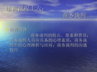 培训课程十六：    商务谈判  培训内容 商务谈判的特点、要素和背景；商务谈判人员应具备的心理素质；商务谈判中的心理挫折与应对；商务谈判的沟通技巧  