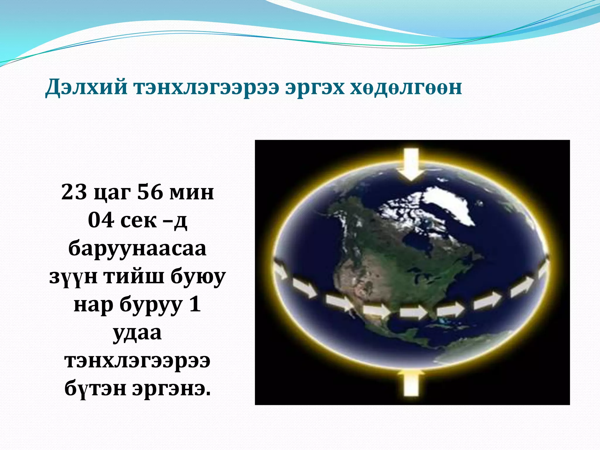 Дэлхий тэнхлэгээрээ эргэх хөдөлгөөн23 цаг 56 мин 04 сек –д баруунаасаа зүүн тийш буюу нар буруу 1 удаа тэнхлэгээрээ бүтэн эргэнэ.