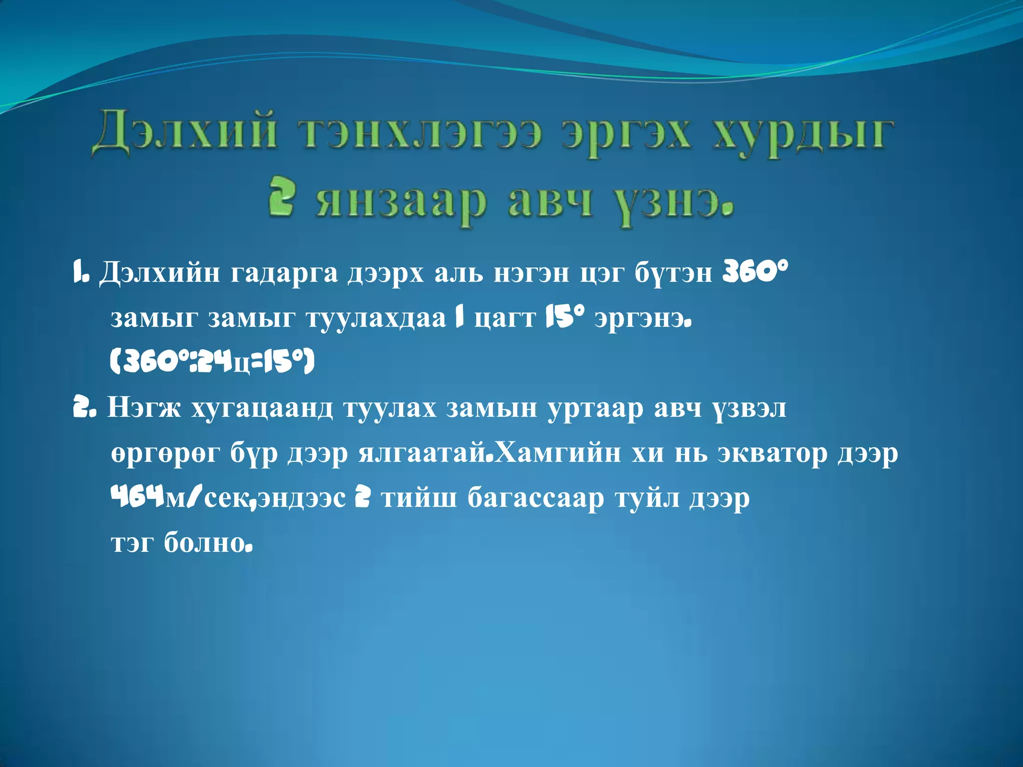Дэлхий тэнхлэгээ эргэх хурдыг 2 янзаар авч үзнэ. 1. Дэлхийн гадарга дээрх аль нэгэн цэг бүтэн 360°      замыг замыг туулахдаа 1 цагт 15° эргэнэ.(360°:24ц=15°) 2. Нэгж хугацаанд туулах замын уртаар авч үзвэл      өргөрөг бүр дээр ялгаатай.Хамгийн хи нь экватор дээр      464м/сек,эндээс 2 тийш багассаар туйл дээр     тэг болно. 