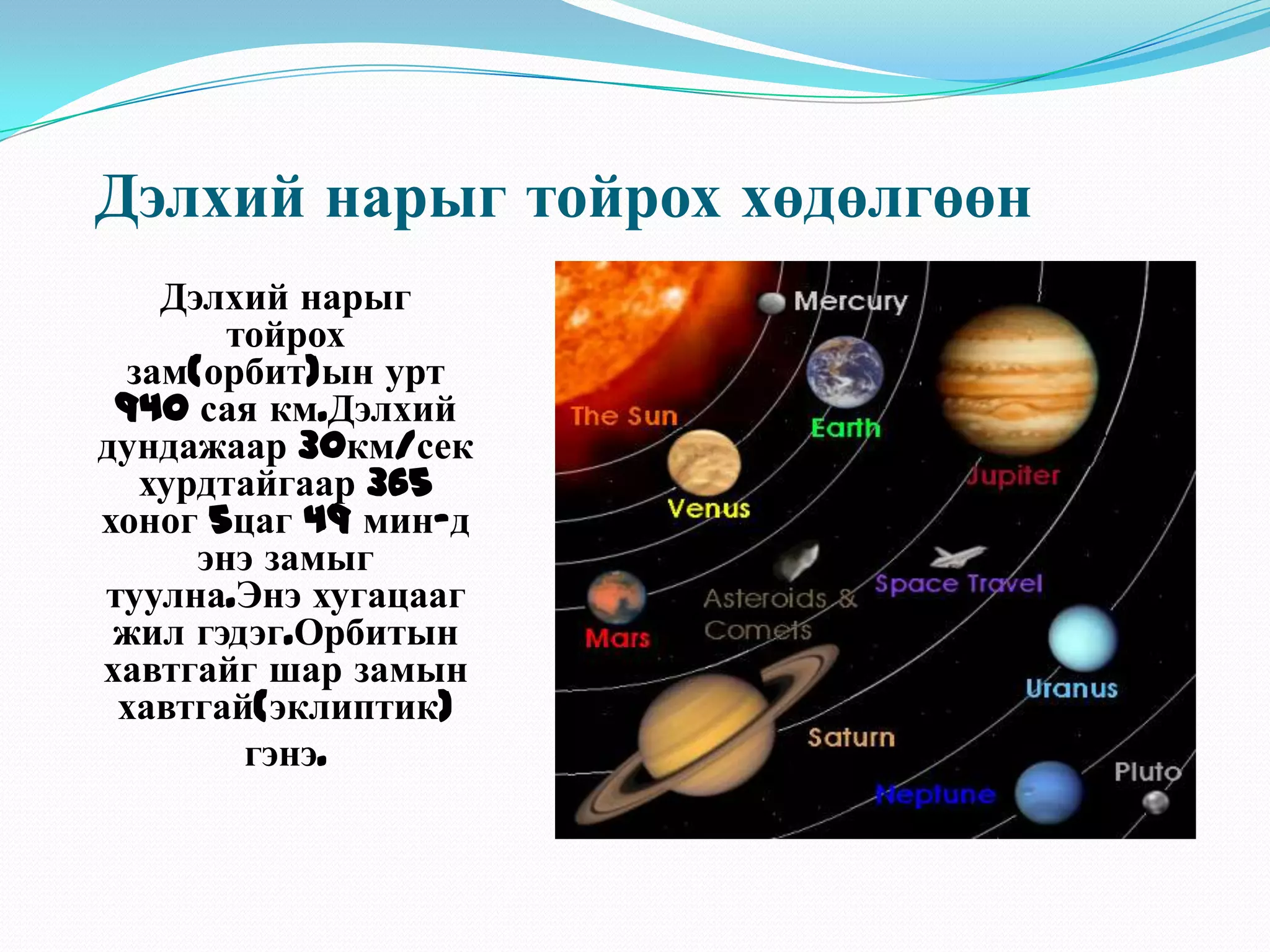Дэлхий нарыг тойрох хөдөлгөөнДэлхий нарыг тойрох зам(орбит)ын урт 940 сая км.Дэлхий дундажаар 30км/сек хурдтайгаар 365 хоног 5цаг 49 мин-д энэ замыг туулна.Энэ хугацааг жил гэдэг.Орбитын хавтгайг шар замын хавтгай(эклиптик)гэнэ.