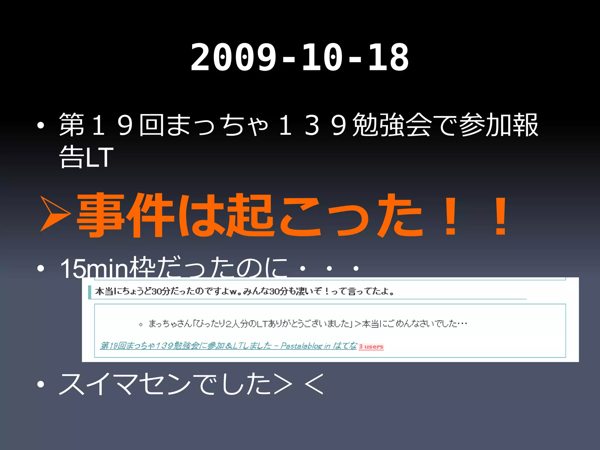 2009-10-18
• 第１９回まっちゃ１３９勉強会で参加報
  告LT

事件は起こった！！
• 15min枠だったのに・・・



• スイマセンでした＞＜
 