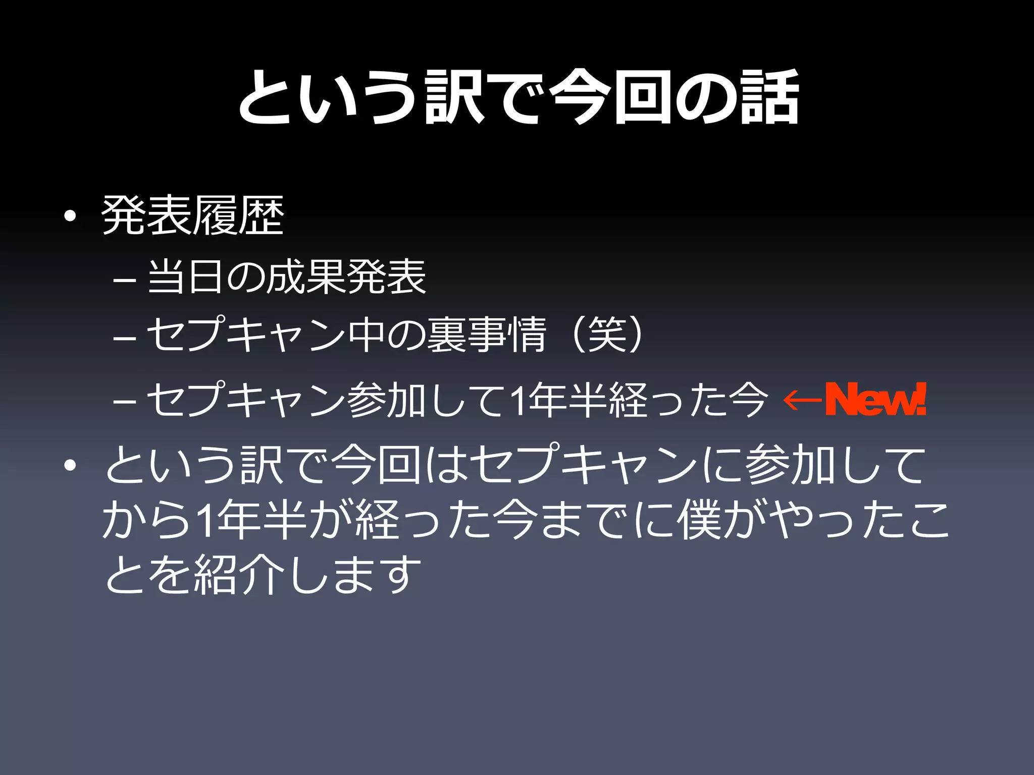 という訳で今回の話
• 発表履歴
 – 当日の成果発表
 – セプキャン中の裏事情（笑）
 – セプキャン参加して1年半経った今 ←New!
• という訳で今回はセプキャンに参加して
  から1年半が経った今までに僕がやったこ
  とを紹介します
 