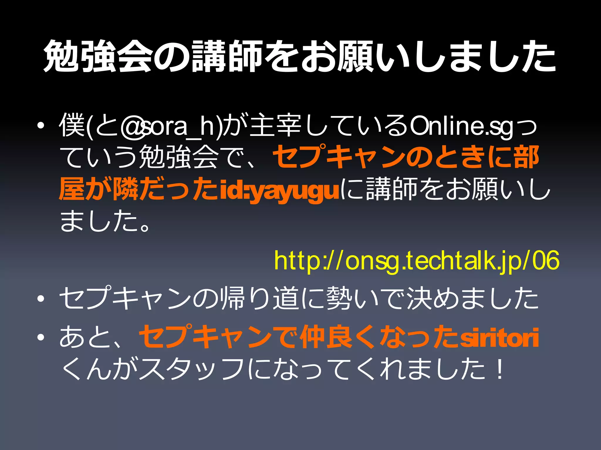 勉強会の講師をお願いしました
• 僕(と@sora_h)が主宰しているOnline.sgっ
  ていう勉強会で、セプキャンのときに部
  屋が隣だったid:yayuguに講師をお願いし
  ました。
               http://onsg.techtalk.jp/06
• セプキャンの帰り道に勢いで決めました
• あと、セプキャンで仲良くなったsiritori
  くんがスタッフになってくれました！
 