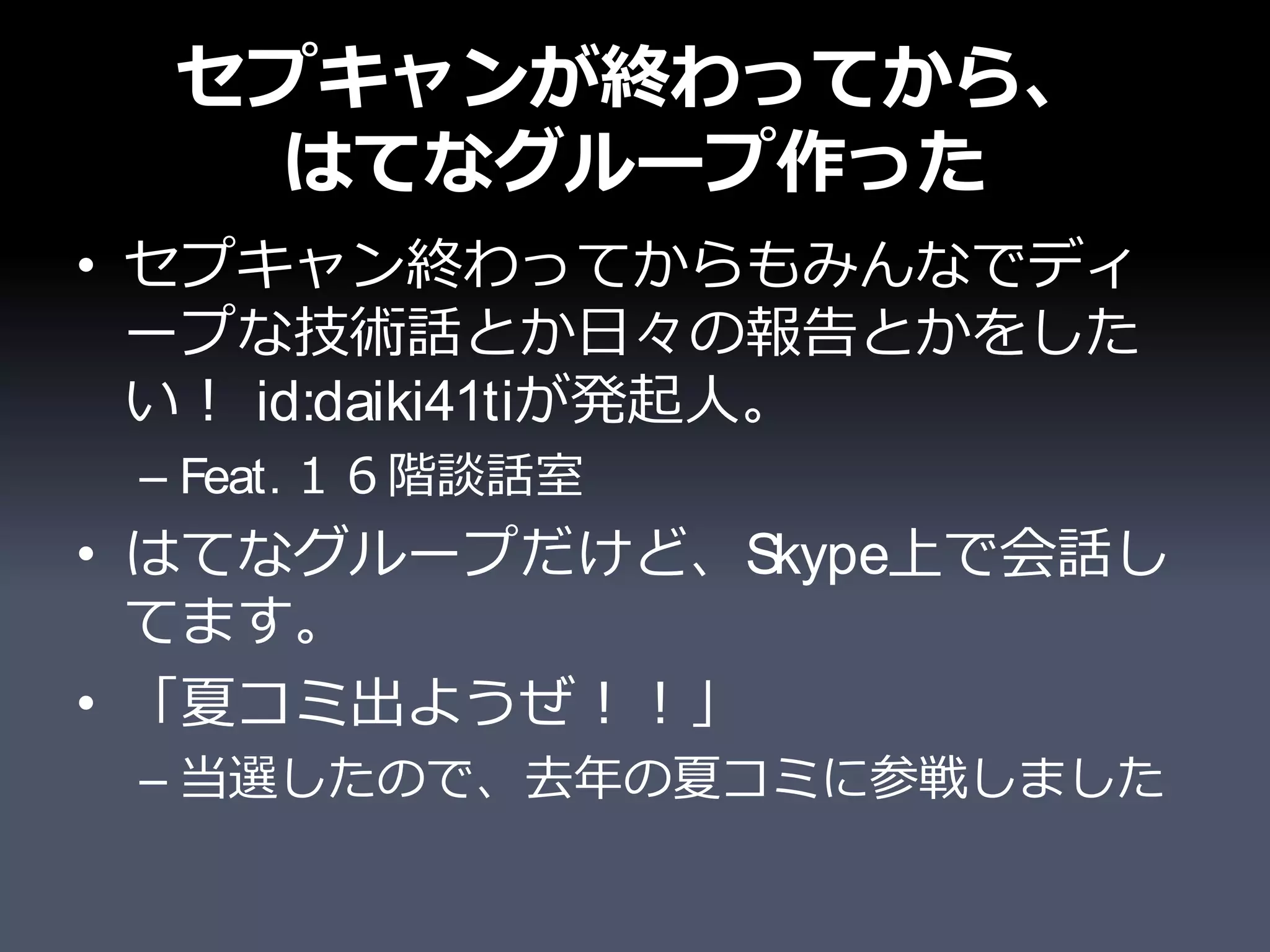 セプキャンが終わってから、
   はてなグループ作った
• セプキャン終わってからもみんなでディ
  ープな技術話とか日々の報告とかをした
  い！ id:daiki41tiが発起人。
 – Feat. １６階談話室
• はてなグループだけど、Skype上で会話し
  てます。
• 「夏コミ出ようぜ！！」
 – 当選したので、去年の夏コミに参戦しました
 