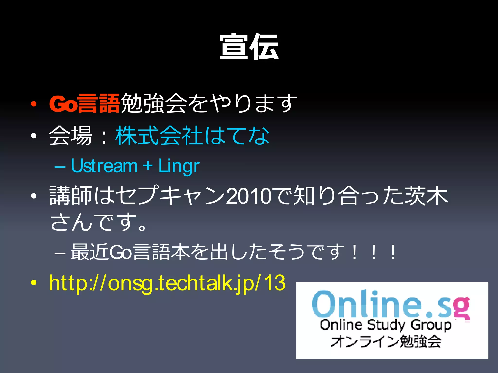 宣伝
• Go言語勉強会をやります
• 会場：株式会社はてな
  – Ustream + Lingr
• 講師はセプキャン2010で知り合った茨木
  さんです。
  – 最近Go言語本を出したそうです！！！
• http://onsg.techtalk.jp/13
 