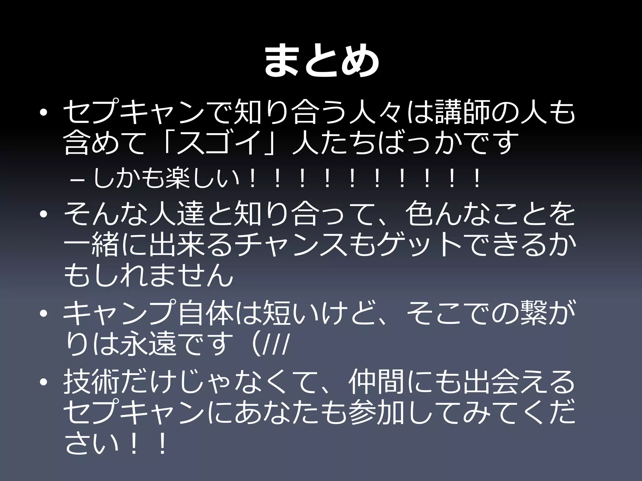 まとめ
• セプキャンで知り合う人々は講師の人も
  含めて「スゴイ」人たちばっかです
 – しかも楽しい！！！！！！！！！！
• そんな人達と知り合って、色んなことを
  一緒に出来るチャンスもゲットできるか
  もしれません
• キャンプ自体は短いけど、そこでの繋が
  りは永遠です（///
• 技術だけじゃなくて、仲間にも出会える
  セプキャンにあなたも参加してみてくだ
  さい！！
 