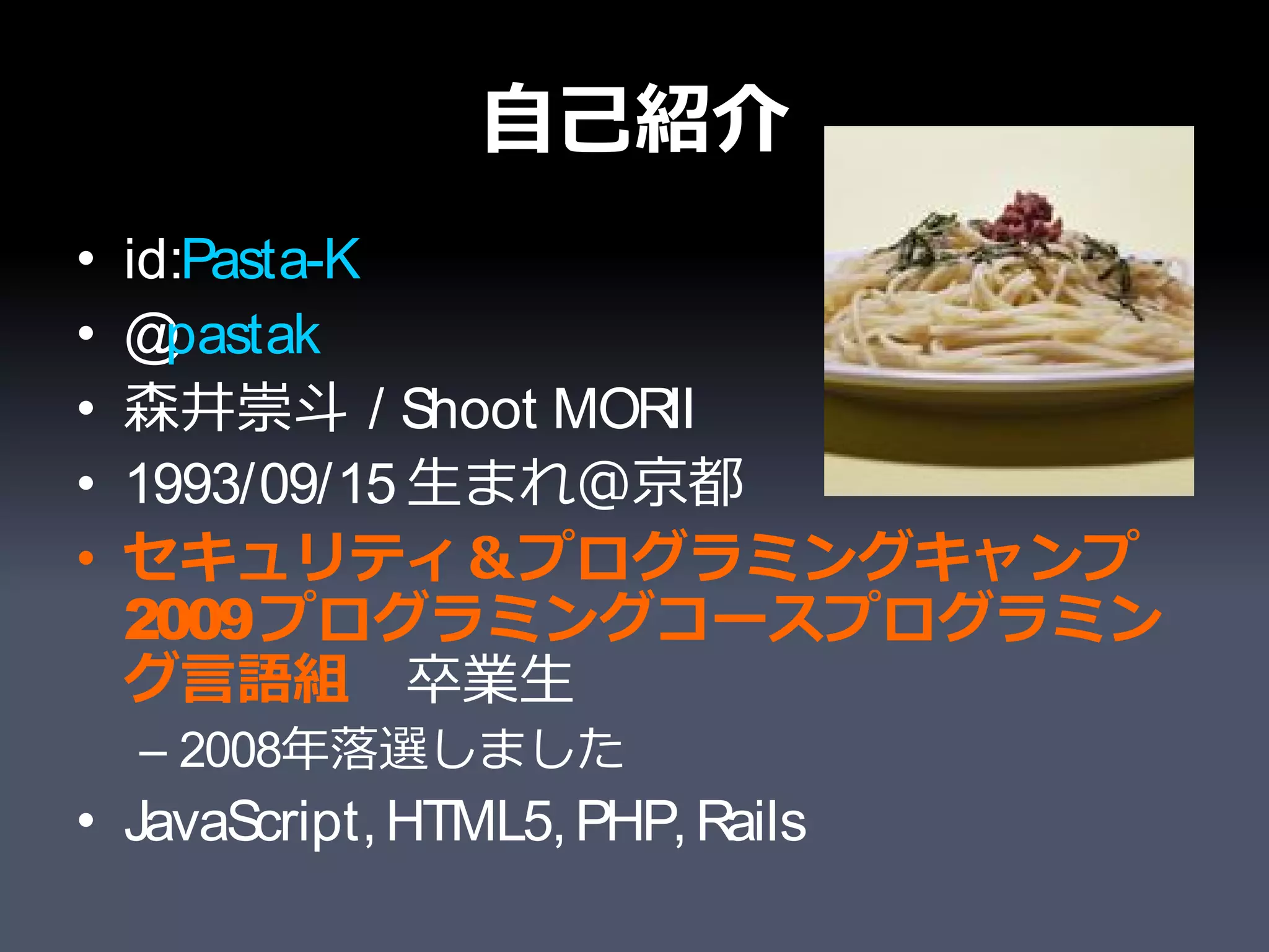 自己紹介
•   id:Pasta-K
•   @ pastak
•   森井崇斗 / Shoot MORII
•   1993/09/15 生まれ＠京都
•   セキュリティ＆プログラミングキャンプ
    2009 プログラミングコースプログラミン
    グ言語組　卒業生
    – 2008年落選しました
• JavaScript, HTML5, PHP, Rails
 