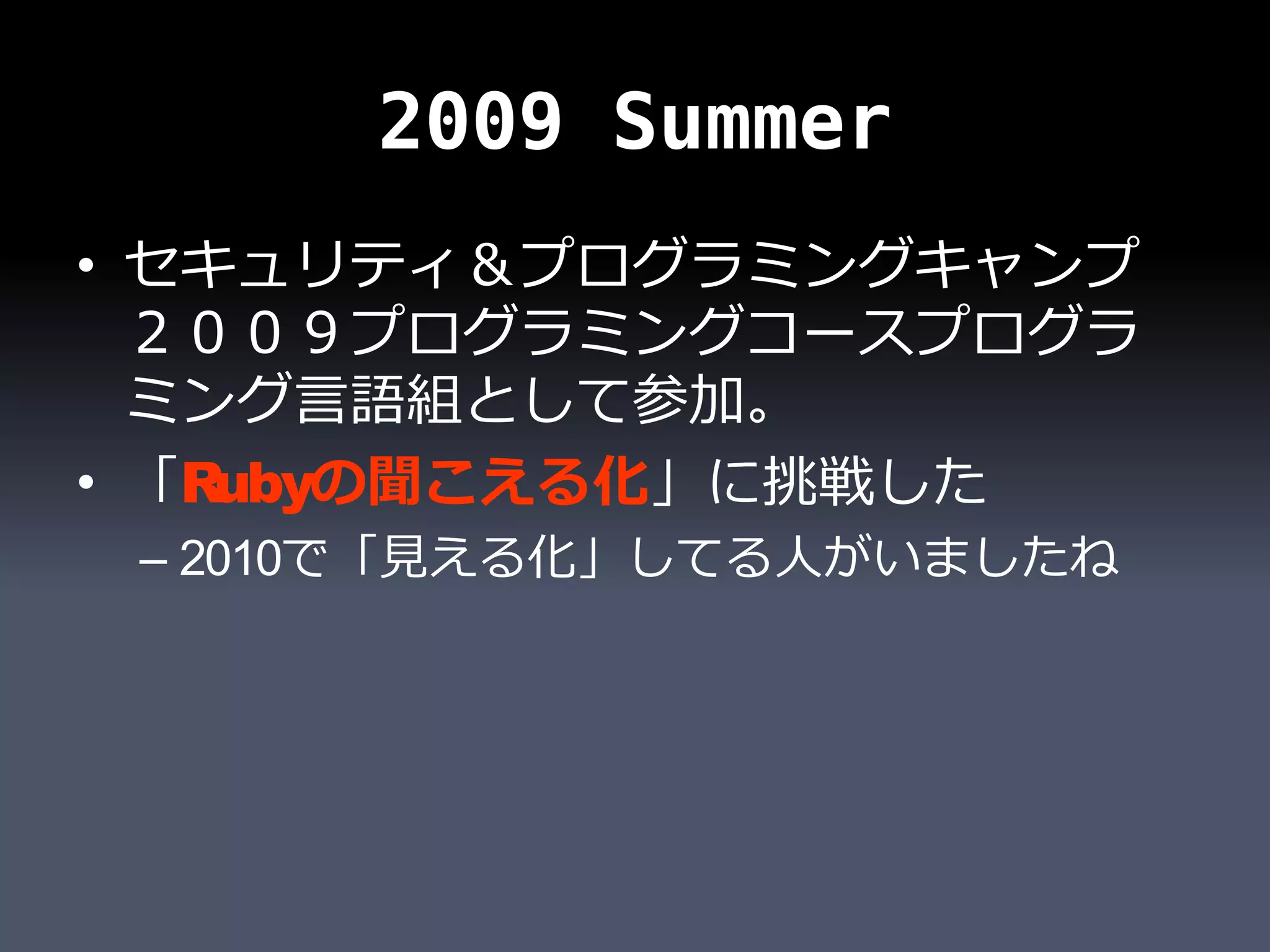 2009 Summer
• セキュリティ＆プログラミングキャンプ
  ２００９プログラミングコースプログラ
  ミング言語組として参加。
• 「Rubyの聞こえる化」に挑戦した
 – 2010で「見える化」してる人がいましたね
 