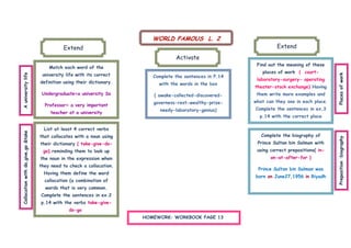 WORLD FAMOUS L. 2
                                              Extend                                                                   Extend
                                                                                     Activate
                                                                                                              Find out the meaning of these
                                        Match each word of the
                                                                                                                places of work ( court-
                                     university life with its correct
A university life




                                                                                                                                                Places of work
                                                                            Complete the sentences in P.14
                                                                                                              laboratory-surgery- operating
                                    definition using their dictionary.        with the words in the box
                                                                                                             theater-stock exchange) Having
                                     Undergraduate=a university Ss          ( awake-collected-discovered-     them write more examples and
                                                                            governess-rest-wealthy-prize-    what can they see in each place.
                                      Professor= a very important
                                                                               needy-laboratory-genius)      Complete the sentences in ex.3
                                         teacher at a university
                                                                                                               p.14 with the correct place

                                      List at least 4 correct verbs
Collocation with do,give,go &take




                                    that collocates with a noun using                                           Complete the biography of




                                                                                                                                                Preposition :biography
                                    their dictionary ( take-give-do-                                          Prince Sultan bin Salman with
                                     go).reminding them to look up                                            using correct prepositions( in-
                                    the noun in the expression when                                                 on-at-after-for )
                                    they need to check a collocation.
                                                                                                              Prince Sultan bin Salman was
                                      Having them define the word
                                                                                                             born on June27,1956 in Riyadh
                                      collocation (a combination of
                                      words that is very common.
                                    Complete the sentences in ex.2
                                    p.14 with the verbs take-give-
                                                 do-go
                                                                         HOMEWORK: WORKBOOK PAGE 13
 