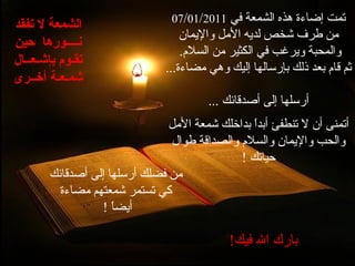 تمت إضاءة هذه الشمعة في   07 / 01 / 201 1   من طرف شخص لديه الأمل والإيمان والمحبة ويرغب في الكثير من السلام .  ثم قام بعد ذلك بإرسالها إليك وهي مضاءة ... أرسلها إلى أصدقائك   ... أتمنى أن لا تنطفئ أبداً بداخلك شمعة الأمل والحب والإيمان والسلام والصداقة طوال حياتك   ! من فضلك أرسلها إلى أصدقائك كي تستمر شمعتهم مضاءة أيضاً   !   بارك الله فيك !   الشمعة لا تفقد نــــورها   حين تقـوم بإشـعــال شمـعـة أخــرى 