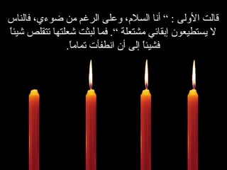 ................ قالت الأولى  : ”  أنا السلام، وعلى الرغم من ضوءي، فالناس لا يستطيعون إبقائي مشتعلة “ .   فما لبثت شعلتها تتقلص شيئاً فشيئاً إلى أن انطفأت تماماً . 