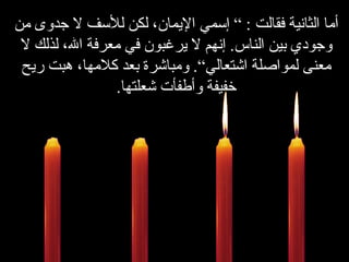 أما الثانية فقالت  : ”  إسمي الإيمان، لكن للأسف لا جدوى من وجودي بين الناس .  إنهم لا يرغبون في معرفة الله، لذلك لا معنى لمواصلة اشتعالي“ .   ومباشرة بعد كلامها، هبت ريح خفيفة وأطفأت شعلتها . 