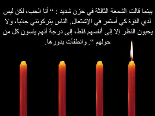 بينما قالت الشمعة الثالثة في حزن شديد  : ”  أنا الحب، لكن ليس لدي القوة كي أستمر في الإشتعال .   الناس يتركونني جانباً، ولا يحبون النظر إلا إلى أنفسهم فقط، إلى درجة أنهم ينسون كل من حولهم “ .   وانطفأت بدورها . 