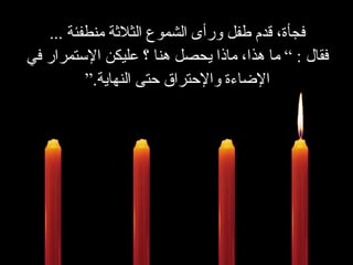 فجأة، قدم طفل ورأى الشموع الثلاثة منطفئة   ... فقال  : ”  ما هذا،   ماذا يحصل هنا ؟ عليكن الإستمرار في الإضاءة والإحتراق حتى النهاية . “ 