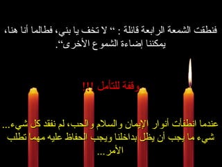 فنطقت الشمعة الرابعة قائلة  : ”  لا تخف يا بني، فطالما أنا هنا، يمكننا إضاءة الشموع الأخرى“ . وقفة للتأمل  !!! عندما انطفأت أنوار الإيمان والسلام والحب، لم نفقد كل شيء ... شيء ما يجب أن يظل بداخلنا ويجب الحفاظ عليه مهما تطلب الأمر ... 