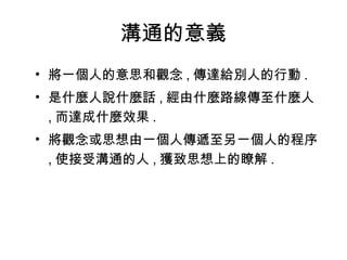 溝通的意義 將一個人的意思和觀念 , 傳達給別人的行動 . 是什麼人說什麼話 , 經由什麼路線傳至什麼人 , 而達成什麼效果 . 將觀念或思想由一個人傳遞至另一個人的程序 , 使接受溝通的人 , 獲致思想上的瞭解 . 