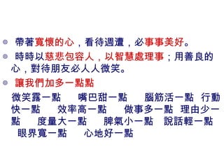 ◎ 帶著 寬懷的心 ，看待週遭，必 事事美好 。 ◎ 時時以 慈悲包容人，以智慧處理事 ；用善良的心，對待朋友必人人微笑。 ◎ 讓我們加多一點點 微笑露一點  嘴巴甜一點  腦筋活一點  行動快一點  效率高一點  做事多一點  理由少一點  度量大一點  脾氣小一點  說話輕一點  眼界寬一點  心地好一點 