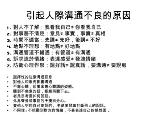 引起人際溝通不良的原因 1. 對人不了解：我看我自己 ≠ 你看我自己 2. 對事務不清楚：意見 ≠ 事實，事實 ≠ 真相 3. 時間不適當：先講 ≠ 先好，後講 ≠ 不好 4. 地點不理想：有地點 ≠ 好地點 5. 溝通管道不暢通：有管道 ≠ 有溝通 6. 訴求流於情緒：表達感受 ≠ 發洩情緒 7. 防衛心理作祟：說好話 ≠ 說真話，要溝通 ≠ 要說服 選擇性的注意溝通訊息 對他人印象而影響溝通 不專心聽，卻擺出專心聽講的姿態。 聽到不樂意的話，拒絕再聽下去。 老是思考要如何答話。 外界聲音或事物的干擾而分心。 要他人明的自己要說的 ,  老是要試圖打斷他人的說話。 不同理 : 不 照顧到對方的情緒， 不善 表達自己的感性面  。 