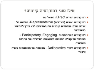 ‫אילו סוגי דמוקרטיה קיימים?‬
                        ‫דמוקרטיה ישירה ‪ :Direct‬משאל עם‬     ‫‪‬‬
   ‫דמוקרטיה יצוגית (ליברלית) ‪ :Representative‬בחירות כל‬     ‫‪‬‬
  ‫ארבע שנים, הנבחרים קובעים את המדיניות ללא צורך להתיעץ‬
                                               ‫בשולחיהם‬
      ‫דמוקרטיה השתתפותית ‪: Participatory, Engaging‬‬         ‫‪‬‬
     ‫השפעה על קבלת החלטות באמצעות פעילויות של החברה‬
                                                ‫האזרחית‬
‫דמוקרטיה דיונית ‪ : Deliberative‬מבוססת על השתתפות בשיח‬      ‫‪‬‬
                                                  ‫ציבורי‬
 