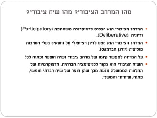 ‫מהו המרחב הציבורי? מהו שיח ציבורי?‬

‫המרחב הציבורי הוא הבסיס לדמוקרטיה משתתפת )‪(Participatory‬‬            ‫‪‬‬
                                       ‫ודיונית (‪.)Deliberative‬‬
   ‫המרחב הציבורי הוא מצע לדיון רציונאלי על נושאים בעלי חשיבות‬       ‫‪‬‬
                                         ‫פוליטית (יורגן הברמאס).‬
  ‫על המדינה לאפשר קיומו של מרחב ציבורי ושיח חופשי ופתוח לכל‬         ‫‪‬‬
     ‫השיח הציבורי הוא מקור ללגיטימציה חברתית. הדמוקרטיות של‬         ‫‪‬‬
    ‫החלטות הממשלה נובעת מכך שהן תוצר של שיח חברתי חופשי,‬
                                           ‫פתוח, שיוויוני והמשכי.‬
 
