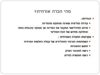 ‫מהי חברה אזרחית?‬
                                               ‫‪ ‬הגדרות:‬
                 ‫‪ ‬קהילה פוליטית שאינה מנותקת מהמדינה‬
‫‪ ‬מרחב פלורליסטי המקבל את המדינה אך ממוקד בהגבלת כוחה‬
                        ‫ובחלוקה מחדש של הכח הפוליטי‬
                             ‫‪ ‬עקרונות החברה האזרחית :‬
    ‫‪ ‬השתתפות הציבור התהליכים של קבלת החלטות חברתית‬
                                     ‫‪ ‬חופש התאגדות‬
                                  ‫‪ ‬גישה למנגנוני הצדק‬
                                 ‫‪ ‬גישה חופשית למידע‬
 