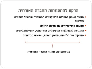 ‫הרקע להתפתחות החברה האזרחית‬
‫משבר האמון במערכת הדמוקרטית הממוסדת שמוביל לאפטיה‬          ‫‪‬‬
                                                 ‫פוליטית‬
                     ‫צמצום מחוייבויותיה של מדינת הרווחה‬    ‫‪‬‬
 ‫התנגדות להשתלטות הקפיטליזם הרדיקאלי, אנטי-גלובליזציה‬      ‫‪‬‬
       ‫מאבקים נגד מלחמות, פירוק חימוש, נושאים סביבתיים‬     ‫‪‬‬




          ‫צמיחתם של ארגוני החברה האזרחית‬
 