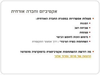 ‫אקטיביזם וחברה אזרחית‬
              ‫‪ ‬פעולות אפשרויות במסגרת החברה האזרחית:‬
                                               ‫‪ ‬הפגנות‬
                                          ‫‪ ‬שביתת רעב‬
                                              ‫‪ ‬עצומות‬
                            ‫‪ ‬מימוש הזכות לחופש הביטוי‬
           ‫‪ ‬השתתפות בשיח הציבורי : דרך אמצעי התקשורת‬


    ‫‪ ‬מה דורשת ההשתתפות אקטיביסטית בדמוקרטיה מהפרט?‬
                          ‫הרצאה של פרופ' נמרוד אלוני‬
 