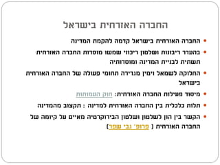 ‫החברה האזרחית בישראל‬
              ‫החברה האזרחית בישראל קדמה להקמת המדינה‬       ‫‪‬‬
   ‫בהעדר ריבונות ושלטון ריכוזי שמשו מוסדות החברה האזרחית‬   ‫‪‬‬
                          ‫תשתית לבניית המדינה ומוסדותיה‬
‫החלוקה לשמאל וימין מגדירה תחומי פעולה של החברה האזרחית‬     ‫‪‬‬
                                                  ‫בישראל‬
                ‫מיסוד פעילות החברה האזרחית: חוק העמותות‬    ‫‪‬‬
   ‫תלות כלכלית בין החברה האזרחית למדינה : תקצוב מהמדינה‬    ‫‪‬‬
 ‫הקשר בין הון לשלטון ושלטון הבירוקרטיה מאיים על קיומה של‬   ‫‪‬‬
                         ‫החברה האזרחית ( פרופ' גבי שפר)‬
 