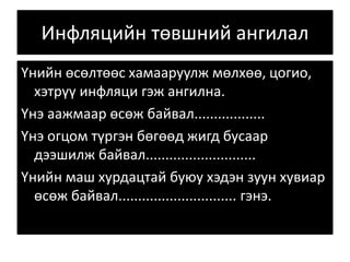 Инфляцийн төвшний ангилал
Үнийн өсөлтөөс хамааруулж мөлхөө, цогио,
хэтрүү инфляци гэж ангилна.
Үнэ аажмаар өсөж байвал..................
Үнэ огцом түргэн бөгөөд жигд бусаар
дээшилж байвал............................
Үнийн маш хурдацтай буюу хэдэн зуун хувиар
өсөж байвал.............................. гэнэ.
 