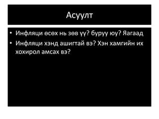 Асуулт
• Инфляци өсөх нь зөв үү? буруу юу? Яагаад
• Инфляци хэнд ашигтай вэ? Хэн хамгийн их
хохирол амсах вэ?
 